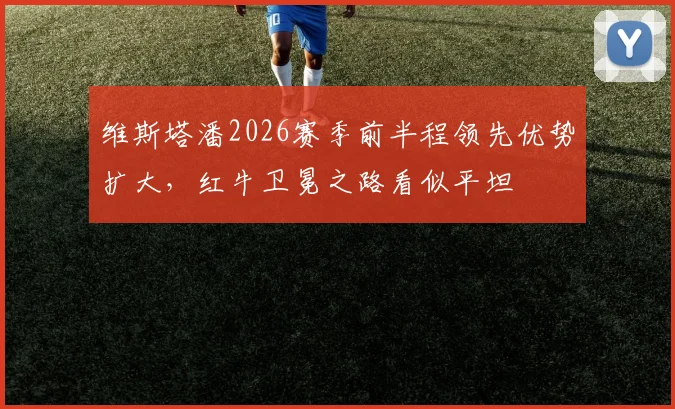 维斯塔潘2026赛季前半程领先优势扩大，红牛卫冕之路看似平坦