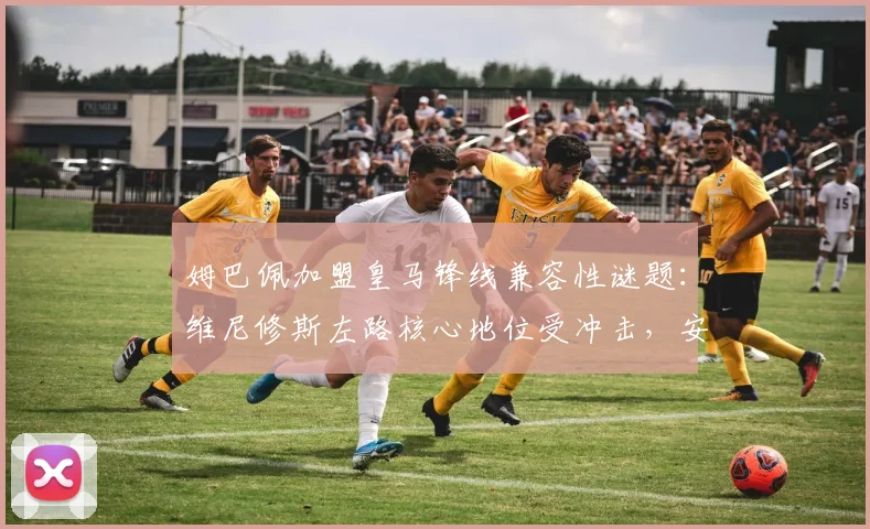 姆巴佩加盟皇马锋线兼容性谜题：维尼修斯左路核心地位受冲击，安切洛蒂面临幸福烦恼
