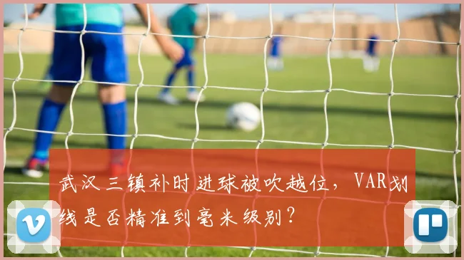 武汉三镇补时进球被吹越位，VAR划线是否精准到毫米级别？