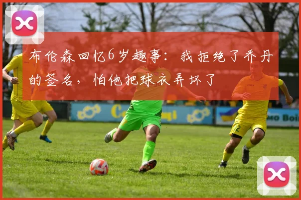 布伦森回忆6岁趣事：我拒绝了乔丹的签名，怕他把球衣弄坏了