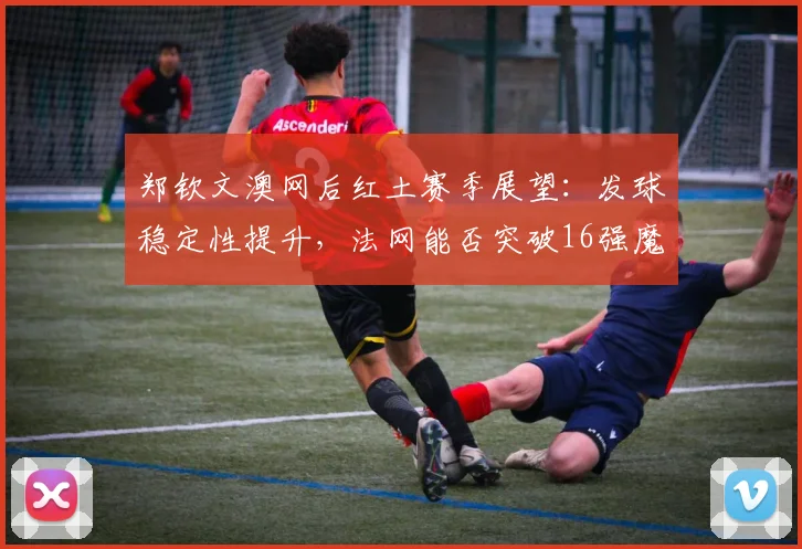 郑钦文澳网后红土赛季展望：发球稳定性提升，法网能否突破16强魔咒？
