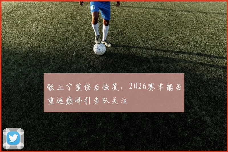 张玉宁重伤后恢复，2026赛季能否重返巅峰引多队关注