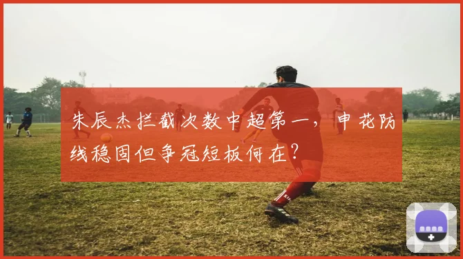 朱辰杰拦截次数中超第一，申花防线稳固但争冠短板何在？