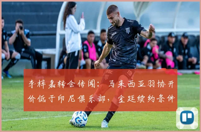 李梓嘉转会传闻：马来西亚羽协开价低于印尼俱乐部，金廷续约条件成参照