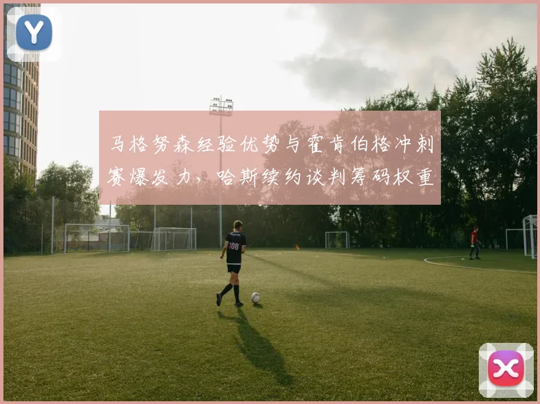 马格努森经验优势与霍肯伯格冲刺赛爆发力，哈斯续约谈判筹码权重对比