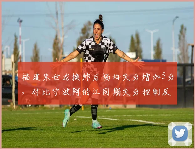 福建朱世龙换帅后场均失分增加5分，对比宁波阿的江同期失分控制反而改善
