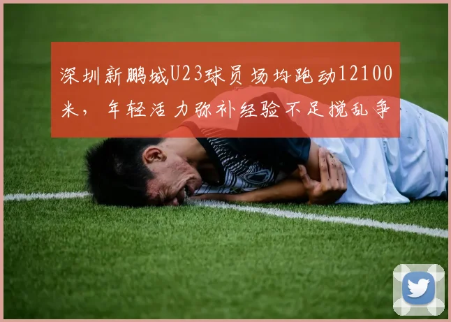深圳新鹏城U23球员场均跑动12100米，年轻活力弥补经验不足搅乱争冠局
