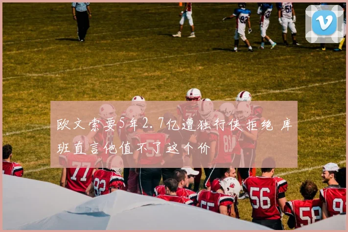 欧文索要5年2.7亿遭独行侠拒绝 库班直言他值不了这个价
